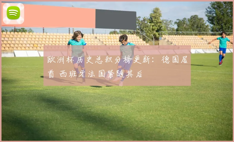欧洲杯历史总积分榜更新：德国居首 西班牙法国紧随其后