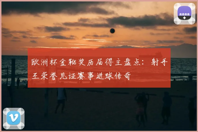 欧洲杯金靴奖历届得主盘点：射手王荣誉见证赛事进球传奇