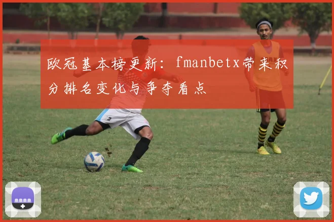 欧冠基本榜更新:fmanbetx带来积分排名变化与争夺看点