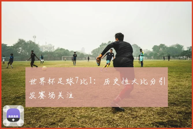 世界杯足球7比1：历史性大比分引发赛场关注