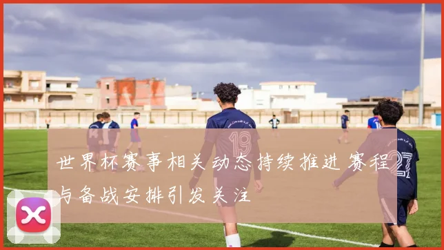 世界杯赛事相关动态持续推进 赛程与备战安排引发关注