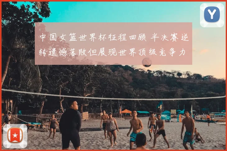 中国女篮世界杯征程回顾 半决赛逆转遗憾落败但展现世界顶级竞争力