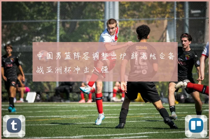 中国男篮阵容调整出炉 新老结合备战亚洲杯冲击八强