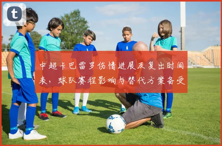 中超卡巴雷罗伤情进展及复出时间表，球队赛程影响与替代方案备受关注