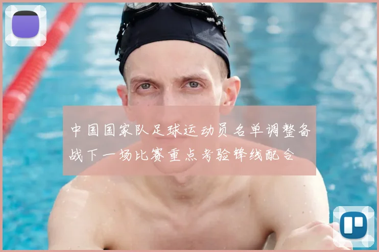 中国国家队足球运动员名单调整备战下一场比赛重点考验锋线配合