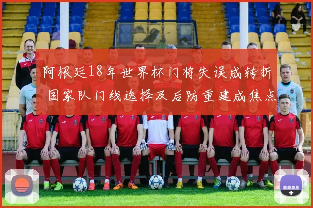 阿根廷18年世界杯门将失误成转折 国家队门线选择及后防重建成焦点