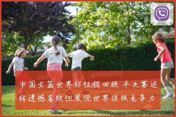 中国女篮世界杯征程回顾 半决赛逆转遗憾落败但展现世界顶级竞争力