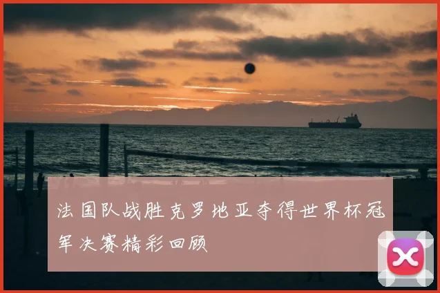 法国队战胜克罗地亚夺得世界杯冠军决赛精彩回顾