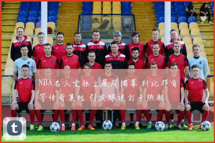 NBA名人堂独立展厅揭幕 科比邓肯等传奇集结 引发球迷打卡热潮