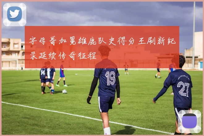 字母哥加冕雄鹿队史得分王刷新纪录延续传奇征程