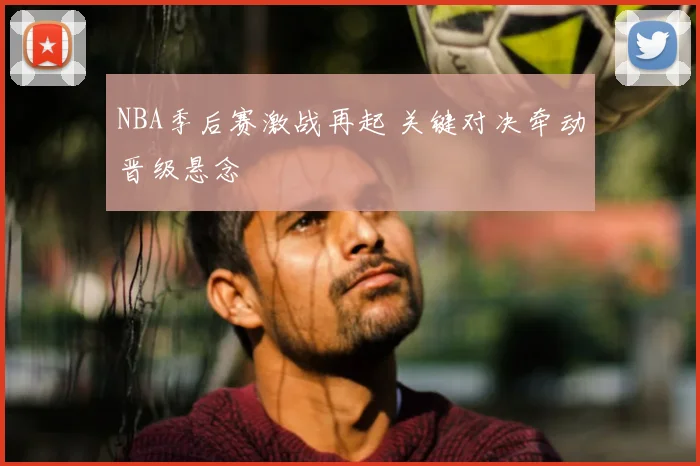 NBA季后赛激战再起 关键对决牵动晋级悬念
