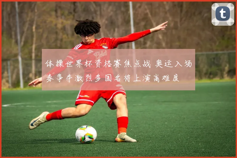 体操世界杯资格赛焦点战 奥运入场券争夺激烈多国名将上演高难度