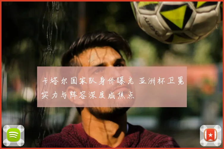 卡塔尔国家队身价曝光 亚洲杯卫冕实力与阵容深度成焦点