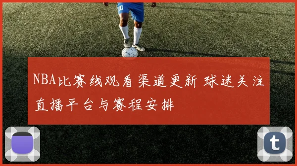 NBA比赛线观看渠道更新 球迷关注直播平台与赛程安排