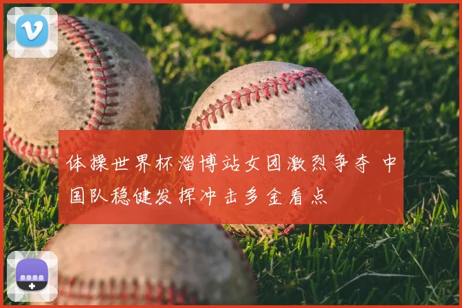 体操世界杯淄博站女团激烈争夺 中国队稳健发挥冲击多金看点