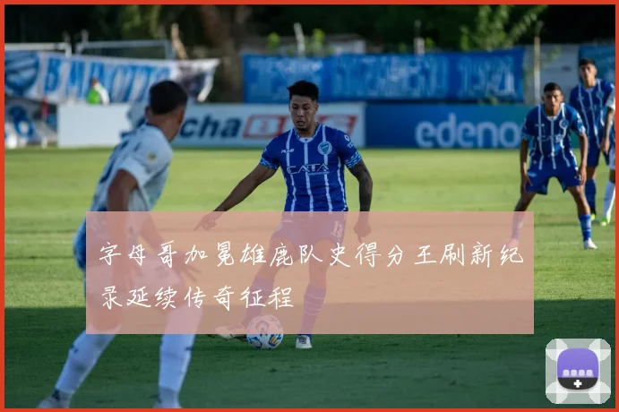 字母哥加冕雄鹿队史得分王刷新纪录延续传奇征程