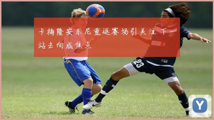 卡梅隆安东尼重返赛场引关注 下一站去向成焦点