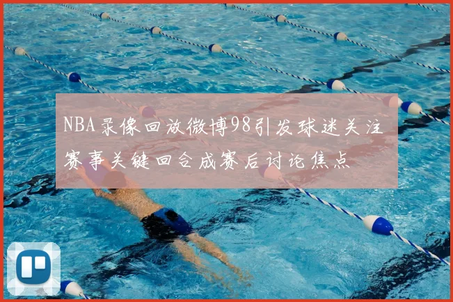 NBA录像回放微博98引发球迷关注 赛事关键回合成赛后讨论焦点