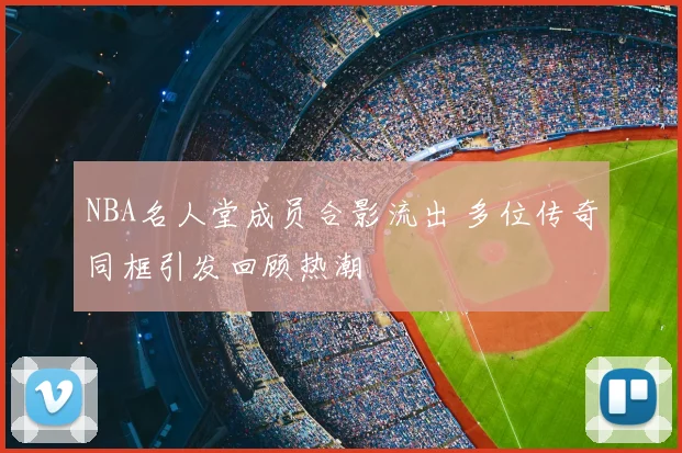 NBA名人堂成员合影流出 多位传奇同框引发回顾热潮