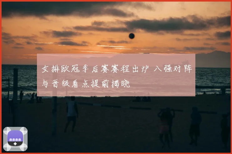 女排欧冠季后赛赛程出炉 八强对阵与晋级看点提前揭晓