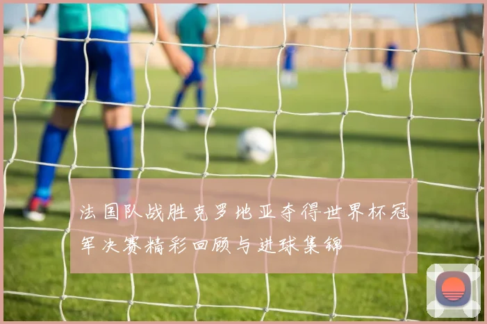 法国队战胜克罗地亚夺得世界杯冠军决赛精彩回顾与进球集锦