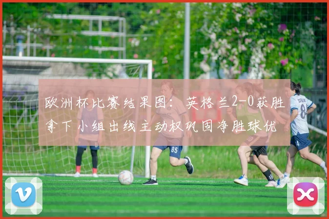 欧洲杯比赛结果图：英格兰2-0获胜拿下小组出线主动权巩固净胜球优势