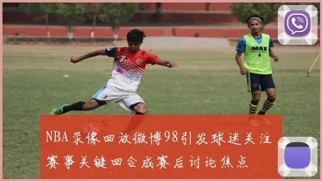 NBA录像回放微博98引发球迷关注 赛事关键回合成赛后讨论焦点