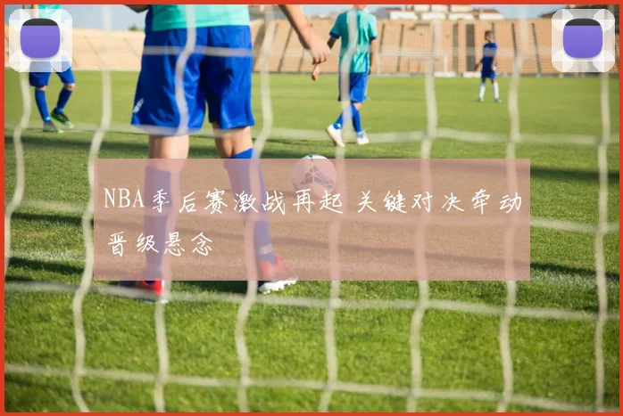 NBA季后赛激战再起 关键对决牵动晋级悬念