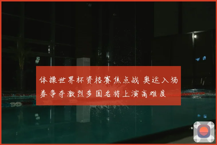 体操世界杯资格赛焦点战 奥运入场券争夺激烈多国名将上演高难度