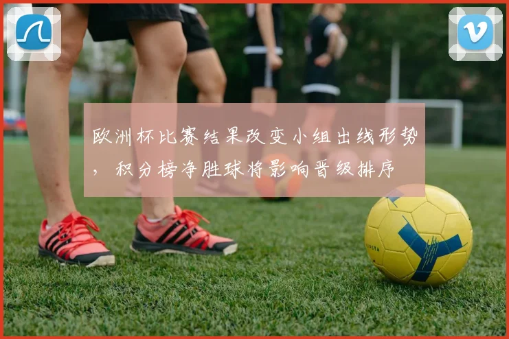 欧洲杯比赛结果改变小组出线形势，积分榜净胜球将影响晋级排序