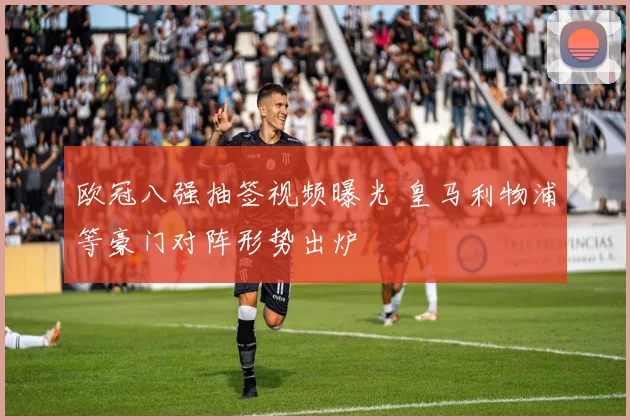 欧冠八强抽签视频曝光 皇马利物浦等豪门对阵形势出炉