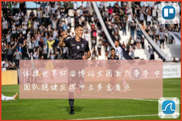 体操世界杯淄博站女团激烈争夺 中国队稳健发挥冲击多金看点