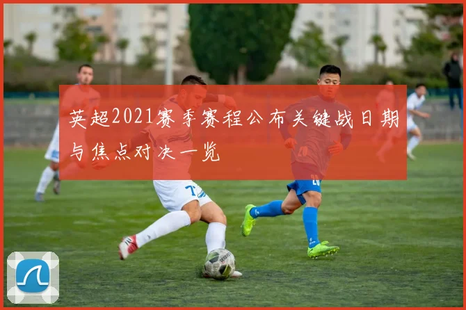 英超2021赛季赛程公布关键战日期与焦点对决一览
